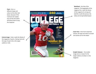 Masthead – the title of the
                                              magazine. The typography of the
         Flash – this is a
                                              magazine fits in with the theme
         different shape and
                                              of the magazine its strong and
         colour to the other text
                                              bold fits in with the picture, the
         boxes, because of this
                                              bulky and strong football player.
         it attracts the readers
         eye and the text within
         will attract them to buy
         the magazine




                                             Cover lines – lines from important
                                             articles, the type and colours are bold
                                             and stands out for the viewer
Central image – links in with the theme of
the magazine of sports, it being male and
the type of sport tell us the target
audience, male.




                                             Graphic features – the smaller
                                             image acts as a teaser for the
                                             target audience of what is in the
                                             magazine
 