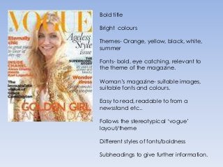 Bold title

Bright colours

Themes- Orange, yellow, black, white,
summer

Fonts- bold, eye catching, relevant to
the theme of the magazine.

Woman’s magazine- suitable images,
suitable fonts and colours.

Easy to read, readable to from a
newsstand etc..

Follows the stereotypical ‘vogue’
layout/theme

Different styles of fonts/boldness

Subheadings to give further information.
 