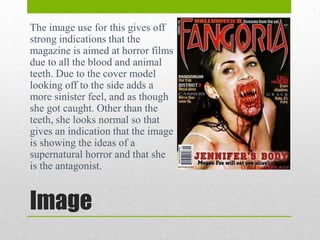 The image use for this gives off
strong indications that the
magazine is aimed at horror films
due to all the blood and animal
teeth. Due to the cover model
looking off to the side adds a
more sinister feel, and as though
she got caught. Other than the
teeth, she looks normal so that
gives an indication that the image
is showing the ideas of a
supernatural horror and that she
is the antagonist.

Image

 