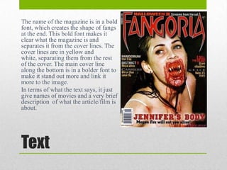 The name of the magazine is in a bold
font, which creates the shape of fangs
at the end. This bold font makes it
clear what the magazine is and
separates it from the cover lines. The
cover lines are in yellow and
white, separating them from the rest
of the cover. The main cover line
along the bottom is in a bolder font to
make it stand out more and link it
more to the image.
In terms of what the text says, it just
give names of movies and a very brief
description of what the article/film is
about.

Text

 