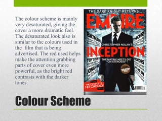 The colour scheme is mainly
very desaturated, giving the
cover a more dramatic feel.
The desaturated look also is
similar to the colours used in
the film that is being
advertised. The red used helps
make the attention grabbing
parts of cover even more
powerful, as the bright red
contrasts with the darker
tones.

Colour Scheme

 