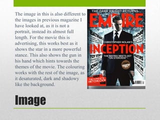 The image in this is also different to
the images in previous magazine I
have looked at, as it is not a
portrait, instead its almost full
length. For the movie this is
advertising, this works best as it
shows the star in a more powerful
stance. This also shows the gun in
his hand which hints towards the
themes of the movie. The colouring
works with the rest of the image, as
it desaturated, dark and shadowy
like the background.

Image

 