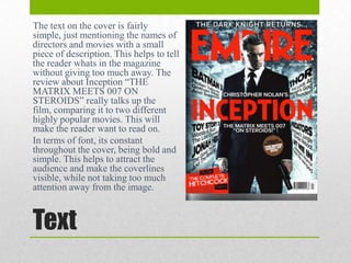 The text on the cover is fairly
simple, just mentioning the names of
directors and movies with a small
piece of description. This helps to tell
the reader whats in the magazine
without giving too much away. The
review about Inception “THE
MATRIX MEETS 007 ON
STEROIDS” really talks up the
film, comparing it to two different
highly popular movies. This will
make the reader want to read on.
In terms of font, its constant
throughout the cover, being bold and
simple. This helps to attract the
audience and make the coverlines
visible, while not taking too much
attention away from the image.

Text

 
