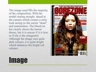 The image used fills the majority
of the composition. With the
model staring straight ahead at
the camera which creates a eerie
look seeing as she seems “dead”
and emotionless. The blood on
her clearly shows the horror
theme, but it is unsure if it is hers
or if she is the antagonist.
Although the image uses quite
dark colours, it is quite bright
which enhances the bright red
colours.

Image

 