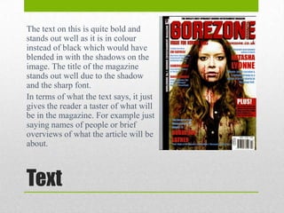 The text on this is quite bold and
stands out well as it is in colour
instead of black which would have
blended in with the shadows on the
image. The title of the magazine
stands out well due to the shadow
and the sharp font.
In terms of what the text says, it just
gives the reader a taster of what will
be in the magazine. For example just
saying names of people or brief
overviews of what the article will be
about.

Text

 