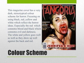 This magazine cover has a very
dark, stereotypical colour
scheme for horror. Focusing on
using black, red, yellow and
white which reflect the horror
ideas. Especially the red which
connotes blood and black which
connotes evil and darkness.
The white and yellow goes well
as well as they show up well
against the back and red.

Colour Scheme

 