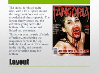 The layout for this is quite
neat, with a lot of space around
the image so it does not look
crowded and claustrophobic. The
layout clearly shows that the
coverline going across the
bottom is the main one and
linked into the image.
This cover uses the rule of thirds
effectively, positioning the
magazines name in the top
half, the focal point of the image
in the middle, and the main
article coverline along the
bottom.

Layout

 