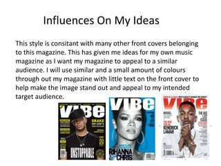 This style is consitant with many other front covers belonging
to this magazine. This has given me ideas for my own music
magazine as I want my magazine to appeal to a similar
audience. I will use similar and a small amount of colours
through out my magazine with little text on the front cover to
help make the image stand out and appeal to my intended
target audience.
Influences On My Ideas
 
