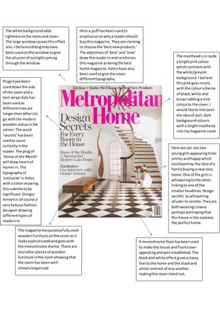 Here we can see two
younggirlsappearingtobe
smileyandhappywhich
couldportray the ideaof a
familybuyinganewcosy
home.One of the girlsis
whisperingtothe other
linkingtoone of the
smallerheadlines‘design
secrets’aswhispering
alludestosecrets. Theyare
bothwearingcrowns
perhapsportrayingthat
thishouse islike apalace,
the perfecthome.
A monochrome floorhasbeenused
to make the house and frontcover
appealingandwell established.The
blackand white effectgivesaclassy
feel tothe home and the blackand
white contrastof one another
makingthe coverstand out.
The mastheadisin quite
a brightpinkcolour
whichcontrastswith
the white/greyish
background.I believe
thispinkgoesnicely
withthe colourscheme
of black,white and
brownaddinga nice
colourto the cover.I
wouldlike tointerpret
the ideaof dull,dark
backgroundcolours
witha brightmasthead
intomy magazine cover.
Here a puff hasbeenusedto
emphasise onwhyareadershould
buythismagazine.Theyare claiming
to choose the ‘bestnew products.’
The adjectivesof ‘best’and’new’
draw the readerinand reinforces
thismagazine asbeingthe best
home magazine.Italicshave also
beenusedtogive the cover
differenttypography.
The magazine haspurposefullyused
woodenfurniture onthe coverasit
lookssophisticatedandgoeswith
the monochrome theme.There are
alsootherpiecesof wooden
furniture inthe roomshowingthat
the room has beenwell
chosen/organised.
Plugshave been
useddownthe side
of the coverand a
text-wrapstyle has
beenusedas
differentlinesare
longerthanothersto
go withthe modern
woodenstatue inthe
corner.The word
‘secrets’hasbeen
usedto cause
curiosityinthe
reader.The plugof
‘Home of the Month’
will drawloversof
homesin.The
typographyof
‘exclusive’isitalics
witha colonshowing
thissubtitle tobe
significant.Giorgio
Armani isof course a
veryfamousfashion
designerdrawing
differenttypesof
readersin.
The white backgroundadds
lightnesstothe roomand cover.
The large windowcausesthiseffect
also.I believeeditingmayhave
beenusedonthe windowtogive
the allusion of sunlightcoming
throughthe window.
 