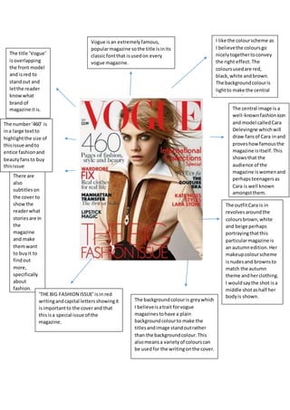 I like the colourscheme as
I believethe coloursgo
nicelytogethertoconvey
the right effect. The
coloursusedare red,
black,white andbrown.
The backgroundcolouris
lightto make the central
image standout.
The title ’Vogue’
isoverlapping
the front model
and isred to
standout and
letthe reader
knowwhat
brand of
magazine itis.
There are
also
subtitleson
the cover to
showthe
readerwhat
storiesare in
the
magazine
and make
themwant
to buyit to
findout
more,
specifically
about
fashion.
Vogue is an extremelyfamous,
popularmagazine sothe title isinits
classicfontthat isusedon every
vogue magazine.
The central image is a
well-knownfashionicon
and model calledCara
Delevingne whichwill
draw fansof Cara inand
proveshowfamousthe
magazine isitself. This
showsthat the
audience of the
magazine iswomenand
perhapsteenagersas
Cara is well known
amongstthem.
The outfitCara is in
revolvesaroundthe
coloursbrown,white
and beige perhaps
portrayingthatthis
particularmagazine is
an autumnedition. Her
makeupcolourscheme
isnudesand brownsto
match the autumn
theme andherclothing.
I wouldsaythe shot isa
middle shotashalf her
bodyis shown.‘THE BIG FASHION ISSUE’isin red
writingandcapital lettersshowingit
isimportantto the coverand that
thisisa special issue of the
magazine.
The backgroundcolouris greywhich
I believeisatrait forvogue
magazinestohave a plain
backgroundcolourto make the
titlesandimage standoutrather
than the backgroundcolour.This
alsomeansa varietyof colourscan
be usedfor the writingonthe cover.
The number‘460’ is
ina large textto
highlightthe size of
thisissue andto
entice fashionand
beautyfansto buy
thisissue
 