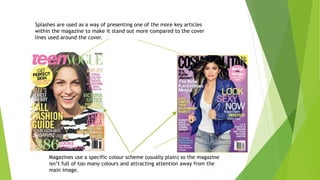 Splashes are used as a way of presenting one of the more key articles
within the magazine to make it stand out more compared to the cover
lines used around the cover.
Magazines use a specific colour scheme (usually plain) so the magazine
isn’t full of too many colours and attracting attention away from the
main image.
 