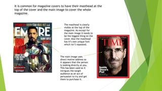 It is common for magazine covers to have their masthead at the
top of the cover and the main image to cover the whole
magazine.
The masthead is clearly
visible at the top of the
magazine. As except for
the main image it needs to
be the biggest thing on the
cover. Also the masthead
has it’s own unique font
which isn’t repeated.
The main image uses
direct motive address so
it appears that the person
is looking directly at you.
This has been used as it
intrigues the target
audience as an act of
persuasion to try and get
them to purchase it.
 