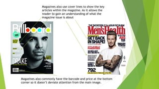 Magazines also use cover lines to show the key
articles within the magazine. As it allows the
reader to gain an understanding of what the
magazine issue is about
Magazines also commonly have the barcode and price at the bottom
corner so it doesn’t deviate attention from the main image.
 