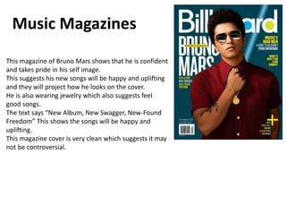 Music Magazines
This magazine of Bruno Mars shows that he is confident
and takes pride in his self image.
This suggests his new songs will be happy and uplifting
and they will project how he looks on the cover.
He is also wearing jewelry which also suggests feel
good songs.
The text says “New Album, New Swagger, New-Found
Freedom” This shows the songs will be happy and
uplifting.
This magazine cover is very clean which suggests it may
not be controversial.
 