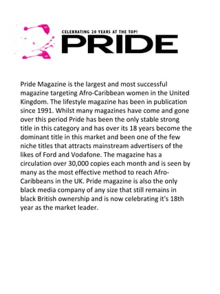 Pride Magazine is the largest and most successful
magazine targeting Afro-Caribbean women in the United
Kingdom. The lifestyle magazine has been in publication
since 1991. Whilst many magazines have come and gone
over this period Pride has been the only stable strong
title in this category and has over its 18 years become the
dominant title in this market and been one of the few
niche titles that attracts mainstream advertisers of the
likes of Ford and Vodafone. The magazine has a
circulation over 30,000 copies each month and is seen by
many as the most effective method to reach Afro-
Caribbeans in the UK. Pride magazine is also the only
black media company of any size that still remains in
black British ownership and is now celebrating it's 18th
year as the market leader.
 