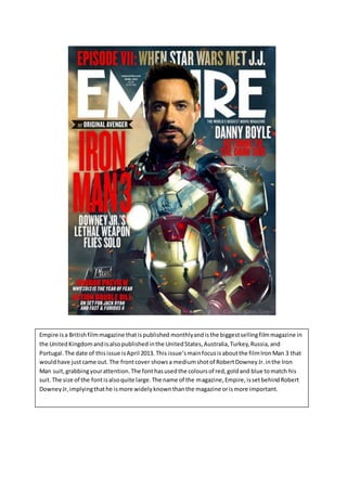 Empire isa Britishfilmmagazine thatispublished monthlyand isthe biggestsellingfilmmagazine in
the UnitedKingdomandisalsopublishedinthe UnitedStates,Australia,Turkey,Russia,and
Portugal.The date of thisissue isApril 2013. This issue’smainfocusisaboutthe filmIronMan 3 that
wouldhave justcame out.The frontcover showsa mediumshotof RobertDowneyJr.inthe Iron
Man suit,grabbingyourattention.The fonthasusedthe coloursof red,goldand blue tomatch his
suit.The size of the fontisalsoquite large.The name of the magazine,Empire,issetbehindRobert
DowneyJr,implyingthathe ismore widelyknownthanthe magazine orismore important.
 