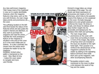 As a less well known magazine, ‘Vibe’ keeps most of the masthead in view so it is easily identifiable. However, when the magazine features a big name, such as this one with Eminem, his main image takes priority and prominence on the cover. Eminem’s image takes up a large percentage of the page. You can clearly see facial expressions of seriousness and maybe a hint of bitterness, which links to the possible mood of the feature on him explained on the cover. His body language (folded arms and upright posture) reinforces the mood. His dress is simple, and shows his tattoos which allow further insight into his personality and background. His necklace infers faith and spirituality. The puff/plug located on the left-side third boosts the status of the featured article and also grabs the reader’s interest and attention, so they want to purchase the magazine and read the article. Typically the most prestigious feature of the magazine is situated in this area of the cover as it is the most visible part on shelves.  It is also a dramatic line chosen from the article which compels the reader to buy the magazine. The main image takes prominence on the cover with cover lines surrounding it (never in front of the image). Big names of hip-hop which are included in the issue are situated on the right hand sight. Their purpose is to reinforce the attractiveness of the magazine’s contents for the reader by adding to the appealing feature (Eminem) that made them pick up the magazine, with other accompanying features. Simplistic, limited colour pallet is maintained on the cover - Red, Black & Grey - makes the cover easier to navigate and more user-friendly. Accessible content is also mentioned on the cover to allow a link between the world of hip-hop and the reader. 