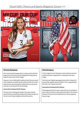 Stuart Hall's Theory and Sports Magazine Covers H/W
Christie Rampone
She ispresentedashappywithan achievementwiththe
huge smile onherface and the big goldentrophybeing
placedin the centerof the image.
However,she isholdingthe trophyalmostlikeyouwould
witha baby thiscouldshowthe audience thatshe isstill a
womanand ispresentingthe trophywithasmuchpride
and care as she wouldif itwas herbaby.
Connectionto Stewart hall’stheory:
The way she isholdingthe trophyisthe way a stereo
typical motherwouldholdababyand almostrestingiton
herarm buttiltingitslightlytoshowthe camera.
Clint Dempsey
In thismagazine coverDempseyispresentedascool and
confidentbythe smugface he is showingonthe main
image.
The Americanflagbeingwrappedaroundhimshowshe’s
almostUSA’sgoldenboyof football.Thisissupportedby
the cover line ‘CaptainAmerica’.
Connectionto Stewart hall’stheory:
The backgroundto thiscover isgreythishas connotations
witha lack of emotion,Calmnessandwisdom.Thislinksto
Stewart’stheoryasmostfootballersare stereotypedas
these things
 