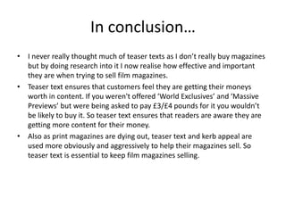 In conclusion…
• I never really thought much of teaser texts as I don’t really buy magazines
but by doing research into it I now realise how effective and important
they are when trying to sell film magazines.
• Teaser text ensures that customers feel they are getting their moneys
worth in content. If you weren't offered ‘World Exclusives’ and ‘Massive
Previews’ but were being asked to pay £3/£4 pounds for it you wouldn’t
be likely to buy it. So teaser text ensures that readers are aware they are
getting more content for their money.
• Also as print magazines are dying out, teaser text and kerb appeal are
used more obviously and aggressively to help their magazines sell. So
teaser text is essential to keep film magazines selling.
 