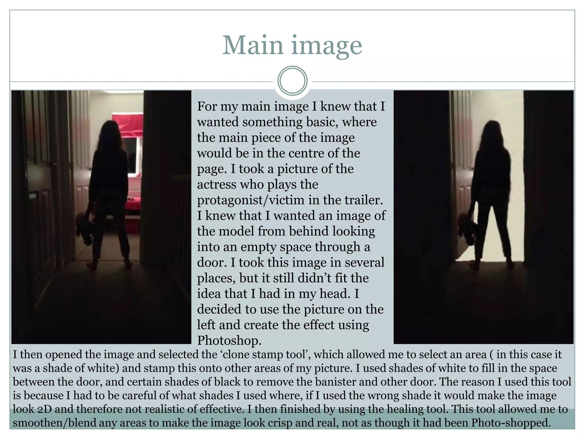 Main image
For my main image I knew that I
wanted something basic, where
the main piece of the image
would be in the centre of the
page. I took a picture of the
actress who plays the
protagonist/victim in the trailer.
I knew that I wanted an image of
the model from behind looking
into an empty space through a
door. I took this image in several
places, but it still didn’t fit the
idea that I had in my head. I
decided to use the picture on the
left and create the effect using
Photoshop.
I then opened the image and selected the ‘clone stamp tool’, which allowed me to select an area ( in this case it
was a shade of white) and stamp this onto other areas of my picture. I used shades of white to fill in the space
between the door, and certain shades of black to remove the banister and other door. The reason I used this tool
is because I had to be careful of what shades I used where, if I used the wrong shade it would make the image
look 2D and therefore not realistic of effective. I then finished by using the healing tool. This tool allowed me to
smoothen/blend any areas to make the image look crisp and real, not as though it had been Photo-shopped.
 