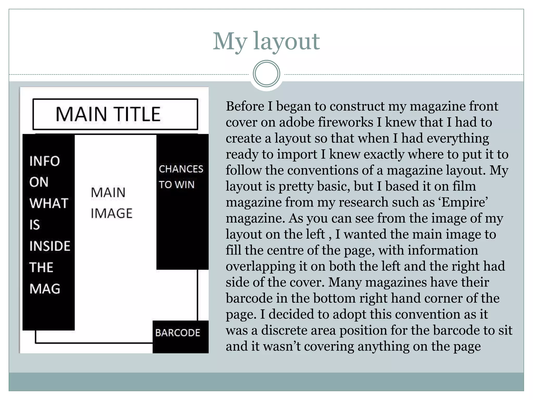 My layout
Before I began to construct my magazine front
cover on adobe fireworks I knew that I had to
create a layout so that when I had everything
ready to import I knew exactly where to put it to
follow the conventions of a magazine layout. My
layout is pretty basic, but I based it on film
magazine from my research such as ‘Empire’
magazine. As you can see from the image of my
layout on the left , I wanted the main image to
fill the centre of the page, with information
overlapping it on both the left and the right had
side of the cover. Many magazines have their
barcode in the bottom right hand corner of the
page. I decided to adopt this convention as it
was a discrete area position for the barcode to sit
and it wasn’t covering anything on the page
 