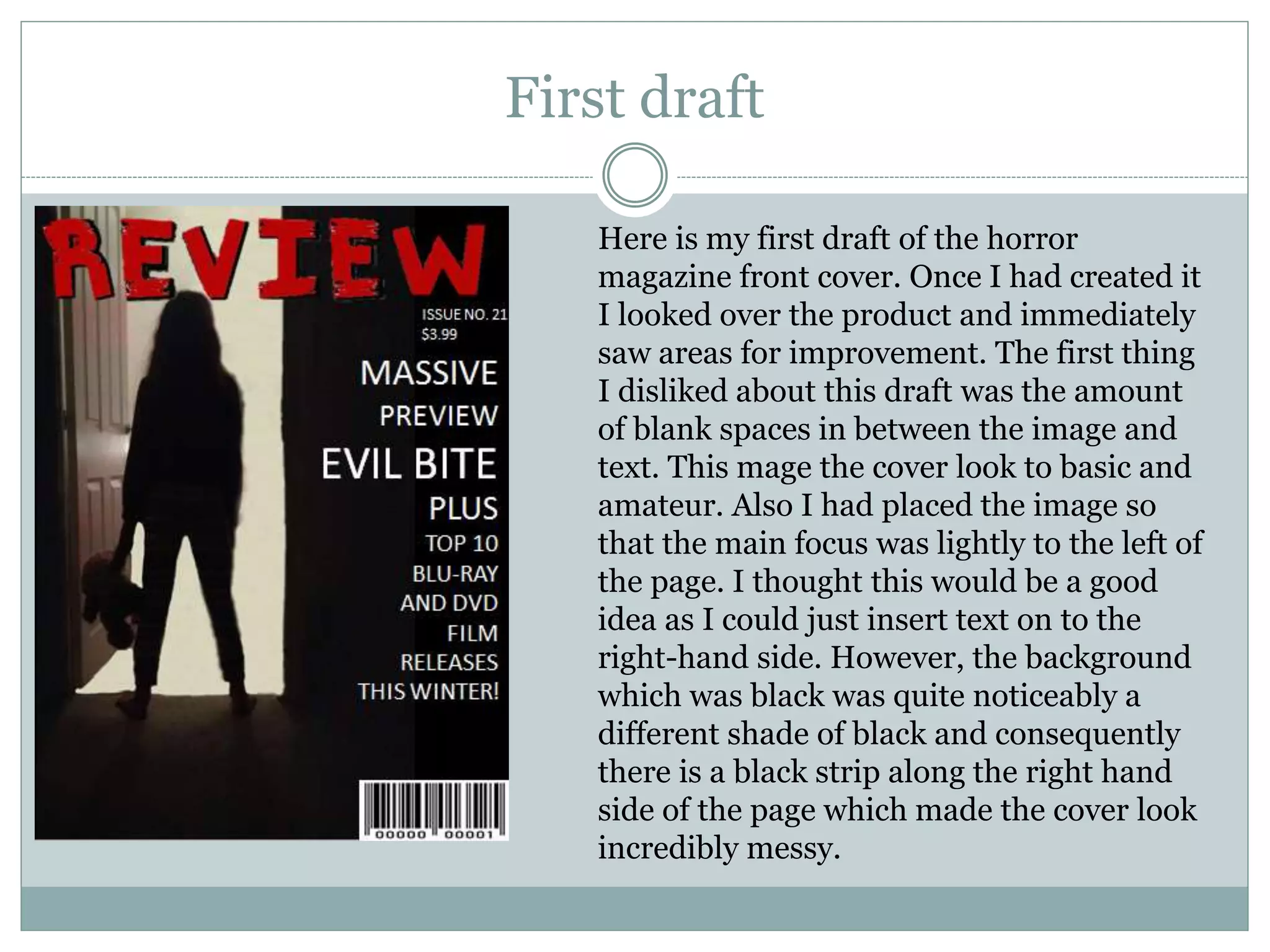 First draft
Here is my first draft of the horror
magazine front cover. Once I had created it
I looked over the product and immediately
saw areas for improvement. The first thing
I disliked about this draft was the amount
of blank spaces in between the image and
text. This mage the cover look to basic and
amateur. Also I had placed the image so
that the main focus was lightly to the left of
the page. I thought this would be a good
idea as I could just insert text on to the
right-hand side. However, the background
which was black was quite noticeably a
different shade of black and consequently
there is a black strip along the right hand
side of the page which made the cover look
incredibly messy.
 