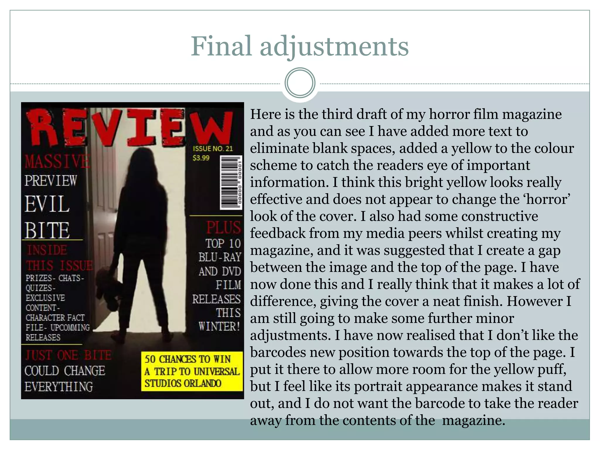 Final adjustments
Here is the third draft of my horror film magazine
and as you can see I have added more text to
eliminate blank spaces, added a yellow to the colour
scheme to catch the readers eye of important
information. I think this bright yellow looks really
effective and does not appear to change the ‘horror’
look of the cover. I also had some constructive
feedback from my media peers whilst creating my
magazine, and it was suggested that I create a gap
between the image and the top of the page. I have
now done this and I really think that it makes a lot of
difference, giving the cover a neat finish. However I
am still going to make some further minor
adjustments. I have now realised that I don’t like the
barcodes new position towards the top of the page. I
put it there to allow more room for the yellow puff,
but I feel like its portrait appearance makes it stand
out, and I do not want the barcode to take the reader
away from the contents of the magazine.
 