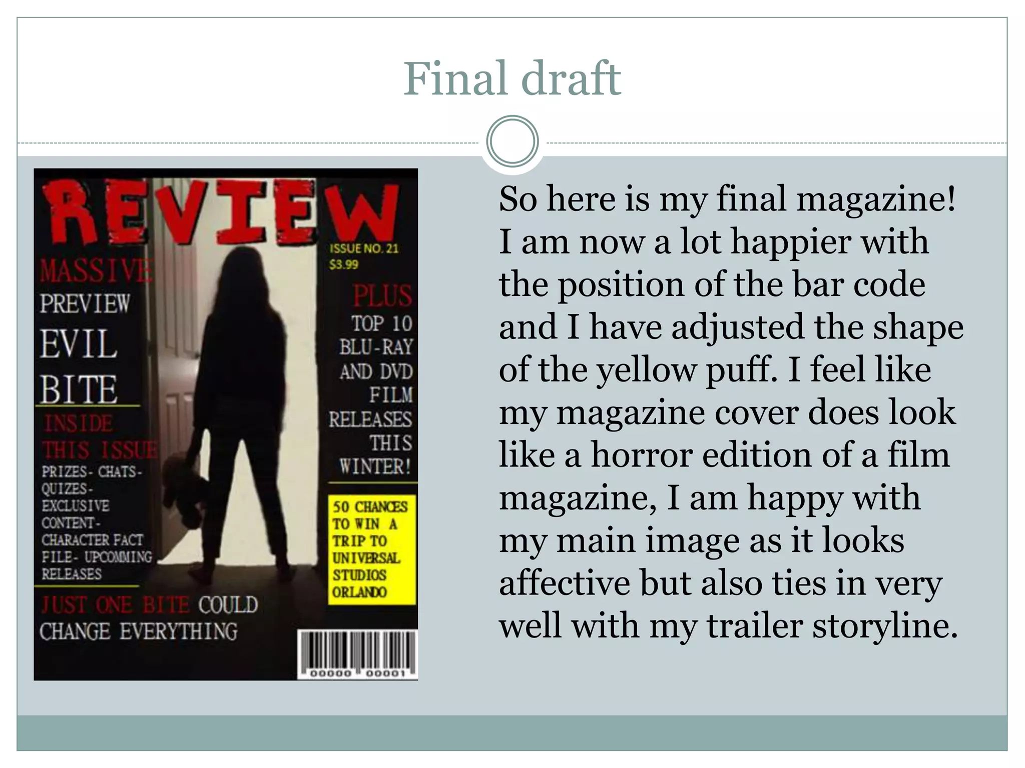 Final draft
So here is my final magazine!
I am now a lot happier with
the position of the bar code
and I have adjusted the shape
of the yellow puff. I feel like
my magazine cover does look
like a horror edition of a film
magazine, I am happy with
my main image as it looks
affective but also ties in very
well with my trailer storyline.
 