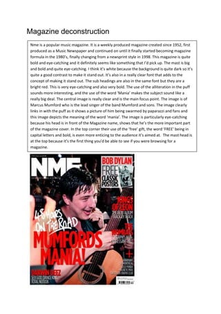 Magazine deconstruction
 Nme is a popular music magazine. It is a weekly produced magazine created since 1952, first
 produced as a Music Newspaper and continued on until it finally started becoming magazine
 formula in the 1980’s, finally changing from a newsprint style in 1998. This magazine is quite
 bold and eye-catching and it definitely seems like something that I’d pick up. The mast is big
 and bold and quite eye-catching. I think it’s white because the background is quite dark so it’s
 quite a good contrast to make it stand out. It’s also in a really clear font that adds to the
 concept of making it stand out. The sub headings are also in the same font but they are a
 bright red. This is very eye-catching and also very bold. The use of the alliteration in the puff
 sounds more interesting, and the use of the word ‘Mania’ makes the subject sound like a
 really big deal. The central image is really clear and is the main focus point. The image is of
 Marcus Mumford who is the lead singer of the band Mumford and sons. The image clearly
 links in with the puff as it shows a picture of him being swarmed by paparazzi and fans and
 this image depicts the meaning of the word ‘mania’. The image is particularly eye-catching
 because his head is in front of the Magazine name, shows that he’s the more important part
 of the magazine cover. In the top corner their use of the ‘free’ gift, the word ‘FREE’ being in
 capital letters and bold, is even more enticing to the audience it’s aimed at. The mast head is
 at the top because it’s the first thing you’d be able to see if you were browsing for a
 magazine.
 