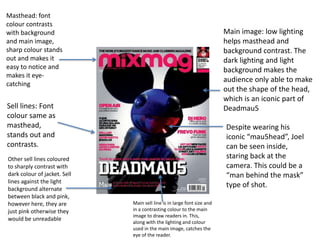 Masthead: font
colour contrasts
with background                                                          Main image: low lighting
and main image,                                                          helps masthead and
sharp colour stands                                                      background contrast. The
out and makes it                                                         dark lighting and light
easy to notice and                                                       background makes the
makes it eye-
                                                                         audience only able to make
catching
                                                                         out the shape of the head,
                                                                         which is an iconic part of
Sell lines: Font                                                         Deadmau5
colour same as
masthead,                                                                Despite wearing his
stands out and                                                           iconic “mau5head”, Joel
contrasts.                                                               can be seen inside,
Other sell lines coloured                                                staring back at the
to sharply contrast with                                                 camera. This could be a
dark colour of jacket. Sell                                              “man behind the mask”
lines against the light
background alternate
                                                                         type of shot.
between black and pink,
however here, they are        Main sell line is in large font size and
just pink otherwise they      in a contrasting colour to the main
                              image to draw readers in. This,
would be unreadable           along with the lighting and colour
                              used in the main image, catches the
                              eye of the reader.
 