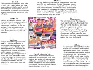 Masthead:
                     Sub Head:                                  The mast head for this magazine is the magazines name ‘top of the
The Sub head for this magazine is ‘Who's Ready                  pops’. This mast head is placed at the top of the page and stretches
To Date a Fan?’ . The sub heading is in a pink                  across the width of the magazine, in big bold font that stands out. The
background box and the font is white font and                   name of the magazine has its own font so it can be recognised from
stands out against the back ground. The sub                     other magazines. The masthead of this magazine is mostly hidden
heading is under the main sell line to show that it             behind the main image, but is still recognizable. The way that the title
is the story/ interview that goes with the main                 had no capital letters could show that the magazines main audience is
selling line.                                                   children/Teenagers as it is easy to read.

                  Main Sell line:                                                                                         Colour scheme:
 the main sell line for this magazine is ‘THE                                                            The colour scheme of this magazine
WANTED!’. This sell line stands out against all
other lines as it has a yellow background
                                                                                                         cover is pink and white. This could show
surrounding it . The font is in big pink bold                                                            that the intended audience is teenage
letters so it is easy to read and also eye                                                               girls. The magazine has a white
catching. The main sell line is placed over the                                                          background and most of the text is in
top of the mail image to show it goes with                                                               pink. The white background help all of
the image.
                                                                                                         the other parts of the magazine cover
                                                                                                         stand out e.g. the main image stands out
                                                                                                         against the white background.
                  Main Image:
The main image of this magazine is of ‘THE
WANTED’ . The image is placed just off
centred of the magazine cropping out part                                                                                       Sell lines:
of one of the members of the band. The                                                                       The sell lines are the lines that are smaller
main image is a long shot of the band, but                                                                   than the main sell line but still feature on
the bottom half of the image is covered by                                                                   the magazine as extra story's/ interviews.
smaller images on the magazine.                                                                              The sell lines on this magazine are ’65 style
 The band are arranged into a position so all                Barcode and essential info:                     essentials to buy now’ ‘personality or
of their faces can be seen, looking straight      The barcode and the essential information is               looks?’ these lines are set a way from the
on to the camera giving a direct connection       placed at the bottom right hand corner of the              main image and the main selling point of
with the reader. Their faecal expression are      magazine , and takes up little space so it does
just smiling, this could also show the                                                                       this magazine by being placed at the left
                                                  not draw the readers attention to it. The issue
audience is for children as it is a plain and                                                                hand side so they are still visible but do not
                                                  number and the release date of the magazine
simple look.                                      are included so the reader knows the magazine              take to much space and so they do not take
                                                  is a recent issue and not an old one.                      any attention from the main selling point.
 