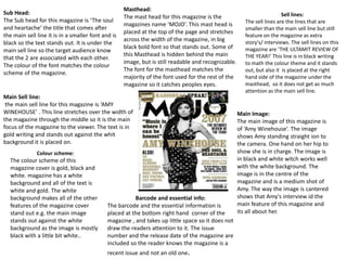 Masthead:
Sub Head:                                                                                                                Sell lines:
                                                    The mast head for this magazine is the
The Sub head for this magazine is ‘The soul                                                             The sell lines are the lines that are
                                                    magazines name ‘MOJO’. This mast head is
and heartache’ the title that comes after                                                               smaller than the main sell line but still
                                                    placed at the top of the page and stretches
the main sell line it is in a smaller font and is                                                       feature on the magazine as extra
                                                    across the width of the magazine, in big            story's/ interviews. The sell lines on this
black so the text stands out. It is under the
                                                    black bold font so that stands out. Some of         magazine are ‘THE ULTAMIT REVIEW OF
main sell line so the target audience know
                                                    this Masthead is hidden behind the main             THE YEAR!’ This line is in black writing
that the 2 are associated with each other.
                                                    image, but is still readable and recognizable.      to math the colour theme and it stands
The colour of the font matches the colour
                                                    The font for the masthead matches the               out, but also it is placed at the right
scheme of the magazine.
                                                    majority of the font used for the rest of the       hand side of the magazine under the
                                                    magazine so it catches peoples eyes.                masthead, so it does not get as much
                                                                                                        attention as the main sell line.
Main Sell line:
 the main sell line for this magazine is ‘AMY
WINEHOUSE’ . This line stretches over the width of                                                   Main Image:
the magazine through the middle so it is the main                                                    The main image of this magazine is
focus of the magazine to the viewer. The text is in                                                  of ‘Amy Winehouse’. The image
gold writing and stands out against the whit                                                         shows Amy standing straight ion to
background it is placed on.                                                                          the camera. One hand on her hip to
              Colour scheme:                                                                         show she is in charge. The image is
  The colour scheme of this                                                                          in black and white witch works well
  magazine cover is gold, black and                                                                  with the white background. The
  white. magazine has a white                                                                        image is in the centre of the
  background and all of the text is                                                                  magazine and is a medium shot of
  white and gold. The white                                                                          Amy. The way the image is cantered
  background makes all of the other                     Barcode and essential info:                  shows that Amy's interview id the
  features of the magazine cover             The barcode and the essential information is            main feature of this magazine and
  stand out e.g. the main image              placed at the bottom right hand corner of the           its all about her.
  stands out against the white               magazine , and takes up little space so it does not
  background as the image is mostly          draw the readers attention to it. The issue
  black with a little bit white..            number and the release date of the magazine are
                                             included so the reader knows the magazine is a
                                             recent issue and not an old one.
 