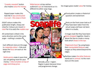 ‘2 weeks revealed’ button            Wide banner at top catches
   also implies value for money.        audience’s eye on newsstand as it is       Six images gives reader value for money.
                                        different to other soap mags.

   Ripped paper makes this                                                              Punctuation creates a rhetorical
   look like it was constructed                                                         question and excitement
   in a rush – this news is fresh

EIGHT colours makes this                                                                Shots on the front cover look as if
publication bright, cheap and                                                           they have been taken from the
cheerful. Colours are meant to                                                          actual soaps and have not been
clash for it to catch the readers eye                                                   taken in a studio.

All canted text is tilted in the                                                       3 images look like they have been
same direction and to the same                                                         photo shopped together. Head is
angle – nothing is random                                                              above the box to create a messy
                                                                                       look which draws in the eye.

 Each different story on the page                                                      ‘Organised chaos’ by using boxes
 is a separate colour – links and                                                      then manipulated features and
 keeps the focus on each at the                                                        images so they extend beyond the
 right time                                                                            edges.

                                                                                       Red box makes the other features
  Bullet points make it seem that
                                                                                       stand out in contrast to the main
  you are getting more for your
                                                                                       story on the cover.
  money – links to button at top of                Barcode, price + region.
  page and cheap price.                            Region is given because times
                                                   and programmes change.
 