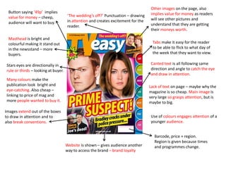 Other images on the page, also
 Button saying ‘49p’ implies                                                        implies value for money as readers
 value for money – cheep,            ‘The wedding’s off?’ Punctuation – drawing
                                     in attention and creates excitement for the    will see other pictures and
 audience will want to buy.                                                         understand that they are getting
                                     reader.
                                                                                    their moneys worth.

 Masthead is bright and
 colourful making it stand out                                                       Tabs make it easy for the reader
 in the newsstand – more                                                             to be able to flick to what day of
 buyers.                                                                             the week that they want to view.

Stars eyes are directionally in                                                     Canted text is all following same
rule or thirds – looking at buyer.                                                  direction and angle to catch the eye
                                                                                    and draw in attention.
Many colours make the
publication look bright and                                                        Lack of text on page – maybe why the
eye-catching. Also cheap –                                                         magazine is so cheap. Main image is
linking to price of mag and                                                        very large so grasps attention, but is
more people wanted to buy it.                                                      maybe to big.

Images extend out of the boxes
to draw in attention and to                                                         Use of colours engages attention of a
also break conventions.                                                             younger audience.


                                                                                      Barcode, price + region.
                                                                                      Region is given because times
                                     Website is shown – gives audience another        and programmes change.
                                     way to access the brand – brand loyalty
 