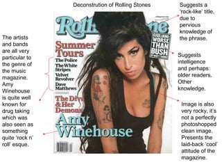 Deconstrution of Rolling Stones   Suggests a
                                                   ‘rock-like’ title,
                                                   due to
                                                   pervious
                                                   knowledge of
The artists                                        the phrase.
and bands
are all very
particular to                                      Suggests
the genre of                                       intelligence
the music                                          and perhaps
magazine.                                          older readers.
Amy                                                Other
Winehouse                                          knowledge.
is quite well
known for                                           Image is also
drug taking                                         very rocky, it’s
which was                                           not a perfectly
also seen as                                        photoshopped
something                                           clean image.
quite ‘rock n’                                      Presents the
roll’ esque.                                        laid-back ‘cool’
                                                    attitude of the
                                                    magazine.
 