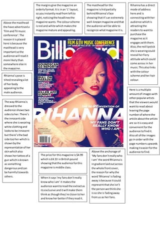 Whenit says‘my fansdon’treally
knowwhoI am’ it makesthe
audience wanttoread the extractas
itsexclusive anditwill make them
thinkas thoughthey’re closertoher
and knowherbetterif theyreadit.
Rihannahas a direct
mode of address
here and is
connectingwithher
audience whichis
attractingthe
readersto wantto
purchase the
magazine asit
engageswiththem.
Also,the redlipstick
she iswearingcould
reveal herfiery
attitude whichcould
come across in her
music.Thisalsolinks
withthe colour
scheme andher hair
colour.
Rhianna’spose is
tiltedrevealingalot
of herbody
appealingtothe
male audience.
The way Rhiannais
dressedtothe
audience showstwo
sidestoher.There’s
the innocentside
where she iswearing
white clothingand
looksto be innocent
but there’sthe bad
side tooher whichis
shownbythe
representationof her
skinwhichalso
showshertattoo of a
gun whichisknown
as something
dangerousandcan
be harmful towards
others.
The mastheadfor the
magazine ishidpartially
behindRhianna’sface
showingthatit’san extremely
well-knownmagazine andthat
the audience will be able to
recognize whatmagazine itis.
The marginsgive the magazine an
orderlyformat.Itis inan ‘L’ layout,
so youinstantlyreadfromleftto
right,noticingthe headlinesthe
magazine wants.The colourscheme
isred and white whichmakesthe
magazine mature andappealing.
Above the masthead
the have advertiseda
‘filmandTV music
conference’.The
reasonit isplaced
here isbecause the
mastheadisvery
importantsothe
audience will readit
more likelythan
somewhere else in
the magazine.
The price for thismagazine is$4.99
whichis£4.33 inBritishpound
showingthatthe audience forthis
magazine ismiddle class.
Above the anchorage of
‘My fansdon’treallywho
I am’ the wordRhiannais
ingradientlaidoutacross
the whole frontcover,
the reasonfor whythe
word‘Rhianna’isfading
away isbecause itcould
representthatshe isn’t
the personwe thinkshe
isso she is fadingaway
fromus as her fans.
Here is a multiple
amountof imageswith
otherpopularartists
that the viewerswould
wantto read about
leavingthe page
numberof where the
article aboutthe artists
are so itis easyand
convenientforthe
audience tofindit.
Alsoall of the images
go inorder withthe
page numbersupwards
makingiteasierforthe
audience tofind.
 