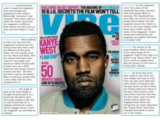 Masthead: on this magazine
cover the colour of the
masthead has been matched
with what Kayne West is
wearing. The masthead has
also been cut out by the main
image which shows that the
magazine wants the reader to
focus on the main image of the
artist more rather tan the
name of the magazine. It also
shows how well known the
magazine as readers still know
it is called “vibe”
Anchor: the anchor is the
main headline which connects
to the main image of the
magazine. And in this case it is
where it say “Kayne West” and
this is used so people know
who the person on the cover is
if they don’t already.
Fonts : the fonts that have
been used on this cover are
very simple and easy to read.
They are also quite bold and
stern which is matches with
hip hop music as that is what
you think f when you think of
hip hop. There haven't been
many fonts used but the ones
the have been used are fairly
similar which makes the
magazine look sleek and
things that are more important
like “Kanye West” have been
enlarged and tilted to stand
out to the reader.
Puff words: puff words are
used to make the magazine
seem interesting and
appealing to the readers.
Words like “exclusive” and
“greatest” have been used to
make the reader think that
the magazine is different
from others out there and so
they will more likely to read
it.
Colour scheme: when looking
at other hip hop and vibe
magazines in particular the
colours that have been used
are different as the main
colour the are usually used
are red, black and white. But
the colours that have been
used are very bright and
stand out which would make
it easily seen on a shelf.
There are two feature colours
of pink and blue. The blue
has been used as the Kayne
West is wearing a jacket with
a blue collar and the pink
complements it.
Angle of gaze: the angle of
gaze of the main image is
straight forward and it is a
head and shoulders shot.
The angle of gaze is like this
so that it feels like he is
looking towards the reader
which engages them to pick
the magazine up and keep on
reading.
 