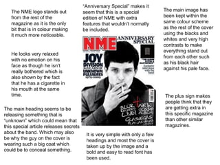The NME logo stands out from the rest of the magazine as it is the only bit that is in colour making it much more noticeable.  He looks very relaxed with no emotion on his face as though he isn’t really bothered which is also shown by the fact that he has a cigarette in his mouth at the same time.  The main heading seems to be releasing something that is “unknown” which could mean that this special article releases secrets about the band. Which may also be why the guy on the cover is wearing such a big coat which could be to conceal something. It is very simple with only a few headings and most the cover is taken up by the image and a bold and easy to read font has been used. The plus sign makes people think that they are getting extra in this specific magazine than other similar magazines. The main image has been kept within the same colour scheme as the rest of the cover using the blacks and whites and very high contrasts to make everything stand out from each other such as his black hair against his pale face.  “ Anniversary Special” makes it seem that this is a special edition of NME with extra features that wouldn’t normally be included. 