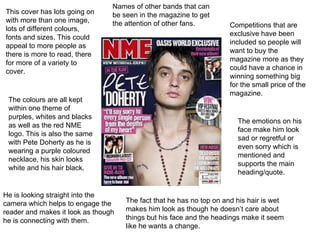 This cover has lots going on with more than one image, lots of different colours, fonts and sizes. This could appeal to more people as there is more to read, there for more of a variety to cover.  The colours are all kept within one theme of purples, whites and blacks as well as the red NME logo. This is also the same with Pete Doherty as he is wearing a purple coloured necklace, his skin looks white and his hair black.  Competitions that are exclusive have been included so people will want to buy the magazine more as they could have a chance in winning something big for the small price of the magazine. The emotions on his face make him look sad or regretful or even sorry which is mentioned and supports the main heading/quote. The fact that he has no top on and his hair is wet makes him look as though he doesn’t care about things but his face and the headings make it seem like he wants a change. Names of other bands that can be seen in the magazine to get the attention of other fans. He is looking straight into the camera which helps to engage the reader and makes it look as though he is connecting with them. 
