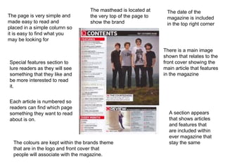 The page is very simple and made easy to read and placed in a simple column so it is easy to find what you may be looking for The masthead is located at the very top of the page to show the brand Special features section to lure readers as they will see something that they like and be more interested to read it. Each article is numbered so readers can find which page something they want to read about is on. There is a main image shown that relates to the front cover showing the main article that features in the magazine The date of the magazine is included in the top right corner  The colours are kept within the brands theme that are in the logo and front cover that people will associate with the magazine. A section appears that shows articles and features that are included within ever magazine that stay the same 