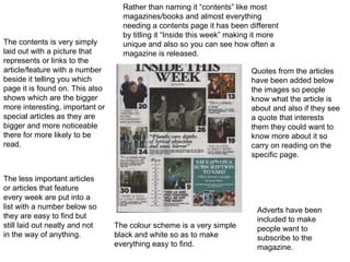 The contents is very simply laid out with a picture that represents or links to the article/feature with a number beside it telling you which page it is found on. This also shows which are the bigger more interesting, important or special articles as they are bigger and more noticeable there for more likely to be read.  The less important articles or articles that feature every week are put into a list with a number below so they are easy to find but still laid out neatly and not in the way of anything. Rather than naming it “contents” like most magazines/books and almost everything needing a contents page it has been different by titling it “Inside this week” making it more unique and also so you can see how often a magazine is released. Adverts have been included to make people want to subscribe to the magazine. Quotes from the articles have been added below the images so people know what the article is about and also if they see a quote that interests them they could want to know more about it so carry on reading on the specific page. The colour scheme is a very simple black and white so as to make everything easy to find. 