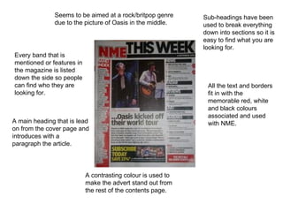 Sub-headings have been used to break everything down into sections so it is easy to find what you are looking for. Every band that is mentioned or features in the magazine is listed down the side so people can find who they are looking for. Seems to be aimed at a rock/britpop genre due to the picture of Oasis in the middle. All the text and borders fit in with the memorable red, white and black colours associated and used with NME. A contrasting colour is used to make the advert stand out from the rest of the contents page. A main heading that is lead on from the cover page and introduces with a paragraph the article. 