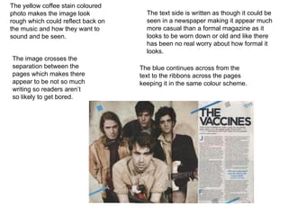 The yellow coffee stain coloured photo makes the image look rough which could reflect back on the music and how they want to sound and be seen. The blue continues across from the text to the ribbons across the pages keeping it in the same colour scheme. The text side is written as though it could be seen in a newspaper making it appear much more casual than a formal magazine as it looks to be worn down or old and like there has been no real worry about how formal it looks. The image crosses the separation between the pages which makes there appear to be not so much writing so readers aren’t so likely to get bored. 