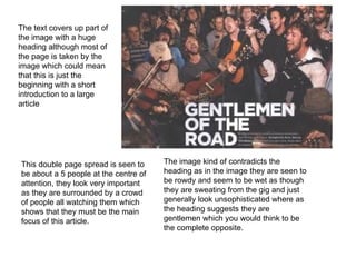 This double page spread is seen to be about a 5 people at the centre of attention, they look very important as they are surrounded by a crowd of people all watching them which shows that they must be the main focus of this article.  The image kind of contradicts the heading as in the image they are seen to be rowdy and seem to be wet as though they are sweating from the gig and just generally look unsophisticated where as the heading suggests they are gentlemen which you would think to be the complete opposite.  The text covers up part of the image with a huge heading although most of the page is taken by the image which could mean that this is just the beginning with a short introduction to a large article 