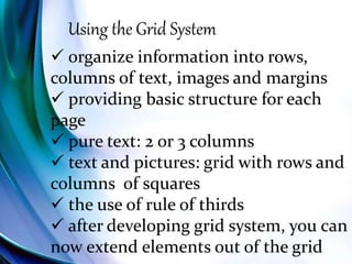 Using the Grid System
 organize information into rows,
columns of text, images and margins
 providing basic structure for each
page
 pure text: 2 or 3 columns
 text and pictures: grid with rows and
columns of squares
 the use of rule of thirds
 after developing grid system, you can
now extend elements out of the grid
 