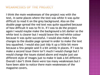 I think the main weaknesses of the project was with the
text, in some places where the text was white it was quite
difficult to read it on the grey background. Also on the
double page spread the red text was quite squashed because
of how difficult it was to fit in. If I was to do the project
again I would maybe make the background a bit darker so the
white text is clearer but I would leave the red/white colour
because it was quite successful. I would also make a few
changes to the double page spread in order to make the text
less squashed. I would also just tidy it up a little bit more
because a few people said it a bit untidy in places. If I was to
make a second issue there isn’t much I would change but I
would change the issues stated above and maybe just use
different style of images just to make it look a bit different.
Overall I don’t think there were too many weaknesses but I
have been able to notice there main weaknesses of the
magazine covers.
 