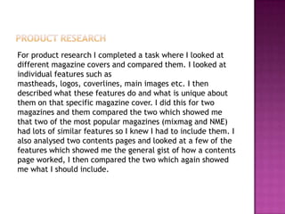 For product research I completed a task where I looked at
different magazine covers and compared them. I looked at
individual features such as
mastheads, logos, coverlines, main images etc. I then
described what these features do and what is unique about
them on that specific magazine cover. I did this for two
magazines and them compared the two which showed me
that two of the most popular magazines (mixmag and NME)
had lots of similar features so I knew I had to include them. I
also analysed two contents pages and looked at a few of the
features which showed me the general gist of how a contents
page worked, I then compared the two which again showed
me what I should include.
 