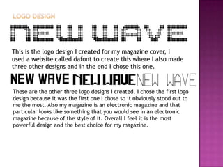 This is the logo design I created for my magazine cover, I
used a website called dafont to create this where I also made
three other designs and in the end I chose this one.
These are the other three logo designs I created. I chose the first logo
design because it was the first one I chose so it obviously stood out to
me the most. Also my magazine is an electronic magazine and that
particular looks like something that you would see in an electronic
magazine because of the style of it. Overall I feel it is the most
powerful design and the best choice for my magazine.
 