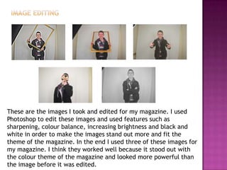 These are the images I took and edited for my magazine. I used
Photoshop to edit these images and used features such as
sharpening, colour balance, increasing brightness and black and
white in order to make the images stand out more and fit the
theme of the magazine. In the end I used three of these images for
my magazine. I think they worked well because it stood out with
the colour theme of the magazine and looked more powerful than
the image before it was edited.
 