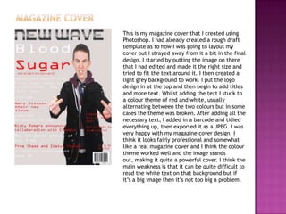 This is my magazine cover that I created using
Photoshop. I had already created a rough draft
template as to how I was going to layout my
cover but I strayed away from it a bit in the final
design. I started by putting the image on there
that I had edited and made it the right size and
tried to fit the text around it. I then created a
light grey background to work. I put the logo
design in at the top and then begin to add titles
and more text. Whilst adding the text I stuck to
a colour theme of red and white, usually
alternating between the two colours but in some
cases the theme was broken. After adding all the
necessary text, I added in a barcode and tidied
everything up, then exported it as a JPEG. I was
very happy with my magazine cover design, I
think it looks fairly professional and somewhat
like a real magazine cover and I think the colour
theme worked well and the image stands
out, making it quite a powerful cover. I think the
main weakness is that it can be quite difficult to
read the white text on that background but if
it’s a big image then it’s not too big a problem.
 